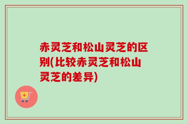 赤灵芝和松山灵芝的区别(比较赤灵芝和松山灵芝的差异)