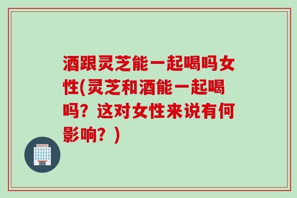 酒跟灵芝能一起喝吗女性(灵芝和酒能一起喝吗？这对女性来说有何影响？)