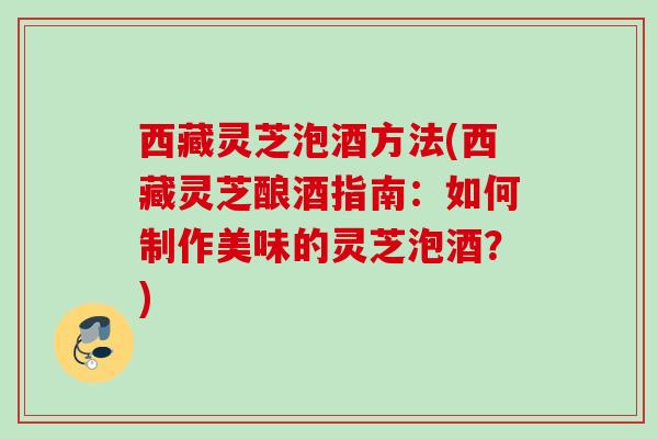 西藏灵芝泡酒方法(西藏灵芝酿酒指南:如何制作美味的灵芝泡酒?) 西藏灵芝泡酒方法(西藏灵芝酿酒指南:如何制作美味的灵芝泡酒?)