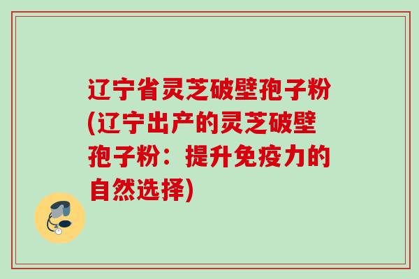 辽宁省灵芝破壁孢子粉(辽宁出产的灵芝破壁孢子粉：提升免疫力的自然选择)