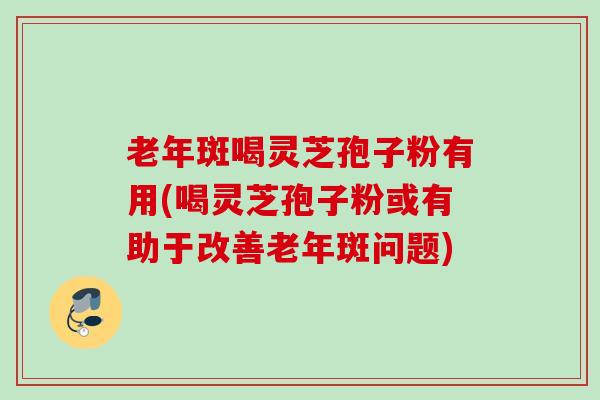 老年斑喝灵芝孢子粉有用(喝灵芝孢子粉或有助于改善老年斑问题)