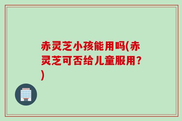 赤灵芝小孩能用吗(赤灵芝可否给儿童服用？)