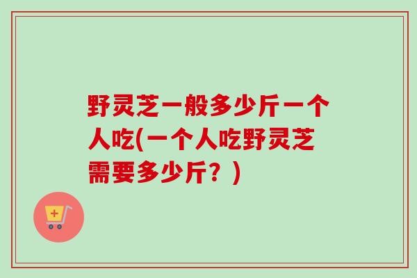 野灵芝一般多少斤一个人吃(一个人吃野灵芝需要多少斤？)