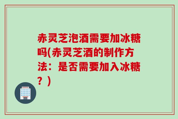 赤灵芝泡酒需要加冰糖吗(赤灵芝酒的制作方法：是否需要加入冰糖？)