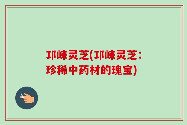 邛崃灵芝(邛崃灵芝：珍稀中药材的瑰宝)