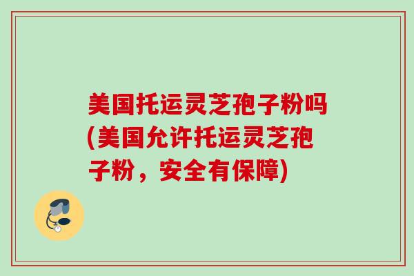 美国托运灵芝孢子粉吗(美国允许托运灵芝孢子粉，安全有保障)