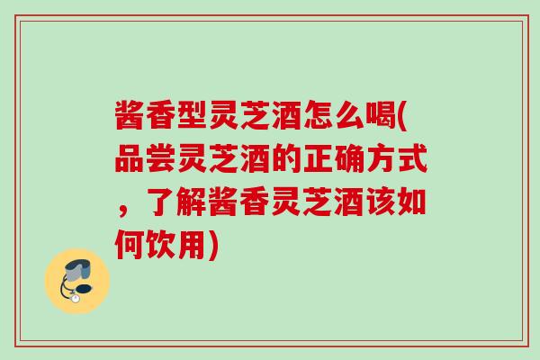 酱香型灵芝酒怎么喝(品尝灵芝酒的正确方式，了解酱香灵芝酒该如何饮用)