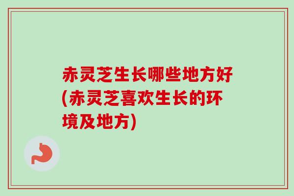赤灵芝生长哪些地方好(赤灵芝喜欢生长的环境及地方)