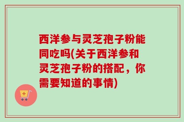 西洋参与灵芝孢子粉能同吃吗(关于西洋参和灵芝孢子粉的搭配，你需要知道的事情)