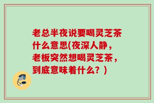 老总半夜说要喝灵芝茶什么意思(夜深人静，老板突然想喝灵芝茶，到底意味着什么？)