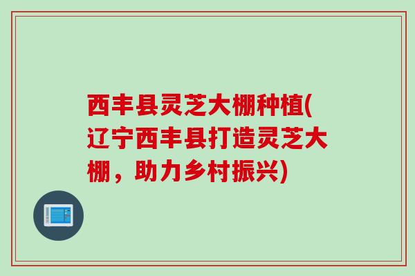 西丰县灵芝大棚种植(辽宁西丰县打造灵芝大棚,助力乡村振兴) 西丰县灵芝大棚种植(辽宁西丰县打造灵芝大棚,助力乡村振兴)