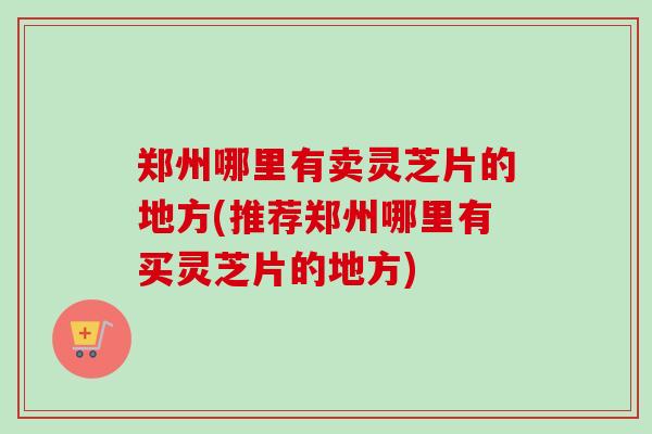 郑州哪里有卖灵芝片的地方(推荐郑州哪里有买灵芝片的地方) 郑州哪里有卖灵芝片的地方(推荐郑州哪里有买灵芝片的地方)