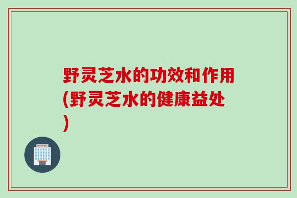 野灵芝水的功效和作用(野灵芝水的健康益处)