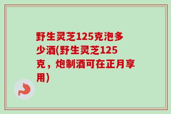 野生灵芝125克泡多少酒(野生灵芝125克，炮制酒可在正月享用)
