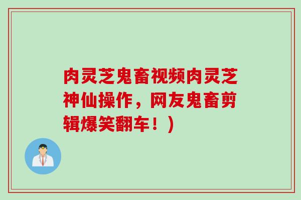 肉灵芝鬼畜视频肉灵芝神仙操作，网友鬼畜剪辑爆笑翻车！)