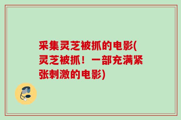 采集灵芝被抓的电影(灵芝被抓!一部充满紧张刺激的电影) 采集灵芝被抓的电影(灵芝被抓!一部充满紧张刺激的电影)