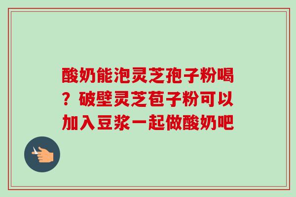 酸奶能泡灵芝孢子粉喝？破壁灵芝苞子粉可以加入豆浆一起做酸奶吧
