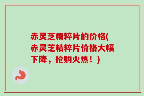 赤灵芝精粹片的价格(赤灵芝精粹片价格大幅下降，抢购火热！)