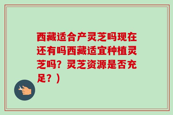 西藏适合产灵芝吗现在还有吗西藏适宜种植灵芝吗？灵芝资源是否充足？)