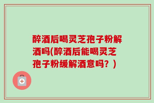 醉酒后喝灵芝孢子粉解酒吗(醉酒后能喝灵芝孢子粉缓解酒意吗？)