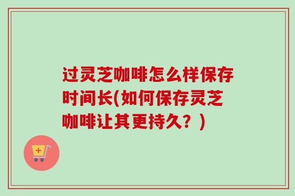 过灵芝咖啡怎么样保存时间长(如何保存灵芝咖啡让其更持久？)