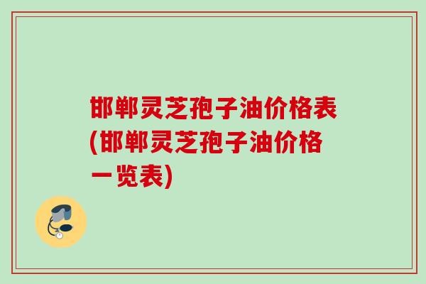 邯郸灵芝孢子油价格表(邯郸灵芝孢子油价格一览表) 邯郸灵芝孢子油价格表(邯郸灵芝孢子油价格一览表)