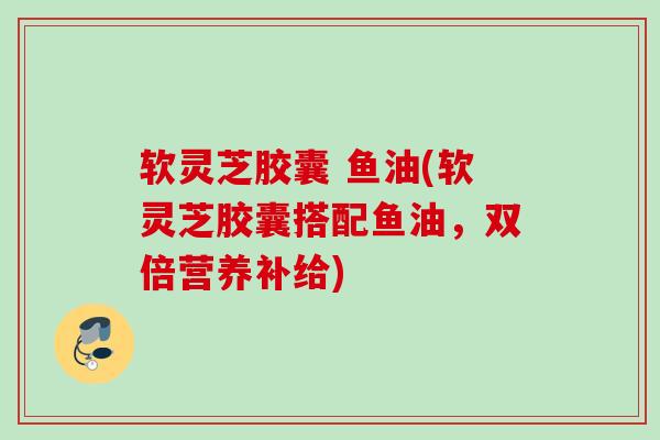 软灵芝胶囊 鱼油(软灵芝胶囊搭配鱼油，双倍营养补给)