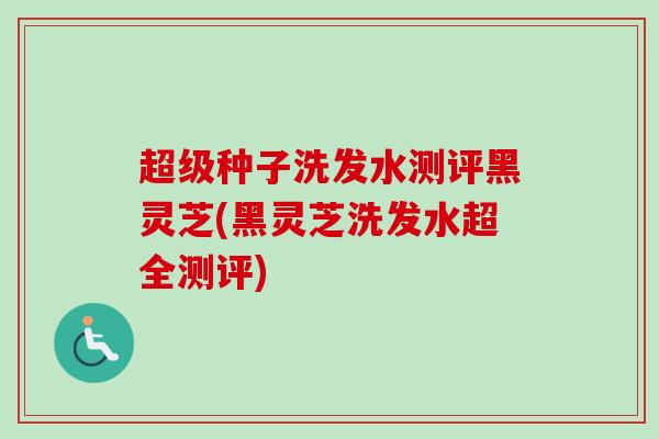 超级种子洗发水测评黑灵芝(黑灵芝洗发水超全测评)