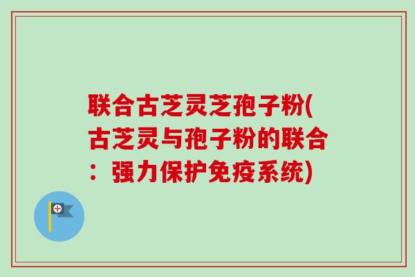 联合古芝灵芝孢子粉(古芝灵与孢子粉的联合：强力保护免疫系统)