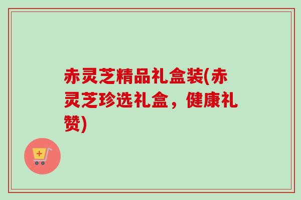 赤灵芝精品礼盒装(赤灵芝珍选礼盒，健康礼赞)