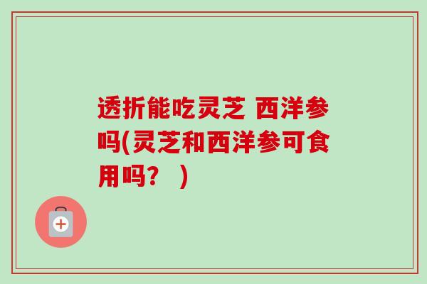 透折能吃灵芝 西洋参吗(灵芝和西洋参可食用吗？ )