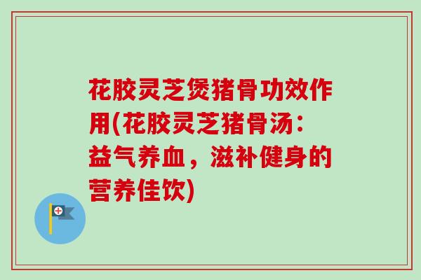 花胶灵芝煲猪骨功效作用(花胶灵芝猪骨汤：益气养血，滋补健身的营养佳饮)