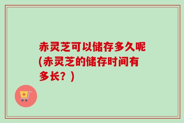 赤灵芝可以储存多久呢(赤灵芝的储存时间有多长？)