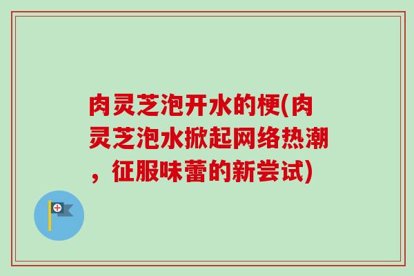 肉灵芝泡开水的梗(肉灵芝泡水掀起网络热潮，征服味蕾的新尝试)