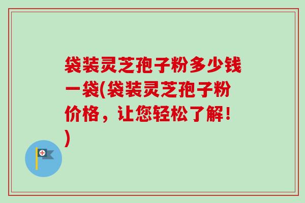 袋装灵芝孢子粉多少钱一袋(袋装灵芝孢子粉价格，让您轻松了解！)