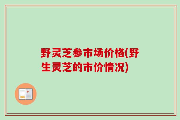 野灵芝参市场价格(野生灵芝的市价情况)