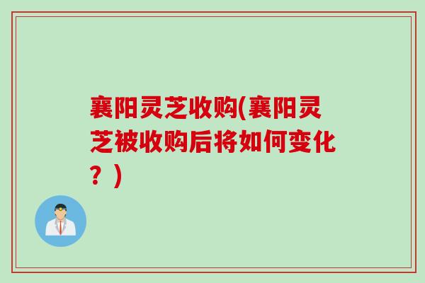 襄阳灵芝收购(襄阳灵芝被收购后将如何变化？)
