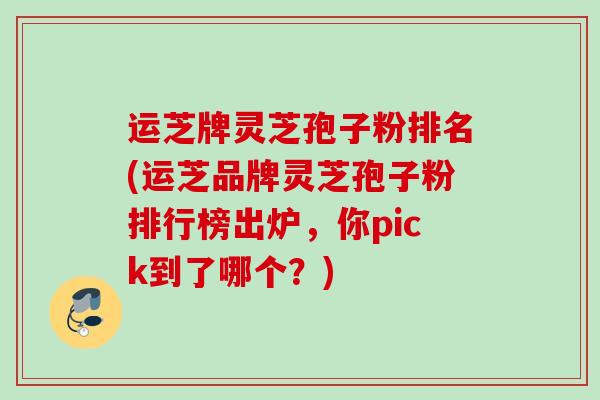 运芝牌灵芝孢子粉排名(运芝品牌灵芝孢子粉排行榜出炉，你pick到了哪个？)