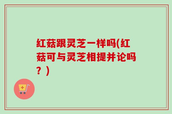 红菇跟灵芝一样吗(红菇可与灵芝相提并论吗？)