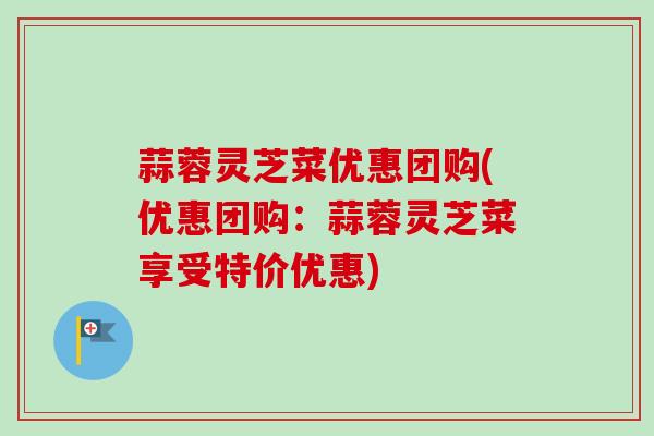 蒜蓉灵芝菜优惠团购(优惠团购：蒜蓉灵芝菜享受特价优惠)