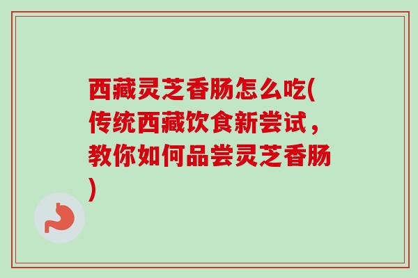 西藏灵芝香肠怎么吃(传统西藏饮食新尝试，教你如何品尝灵芝香肠)