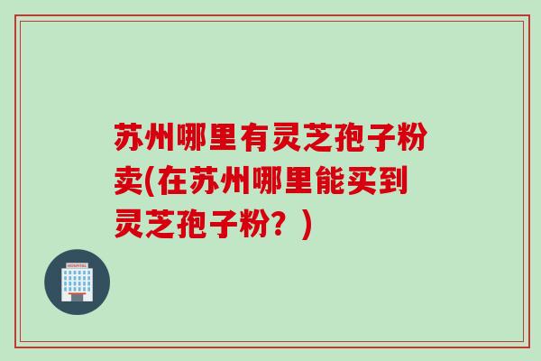 苏州哪里有灵芝孢子粉卖(在苏州哪里能买到灵芝孢子粉?) 苏州哪里有灵芝孢子粉卖(在苏州哪里能买到灵芝孢子粉?)