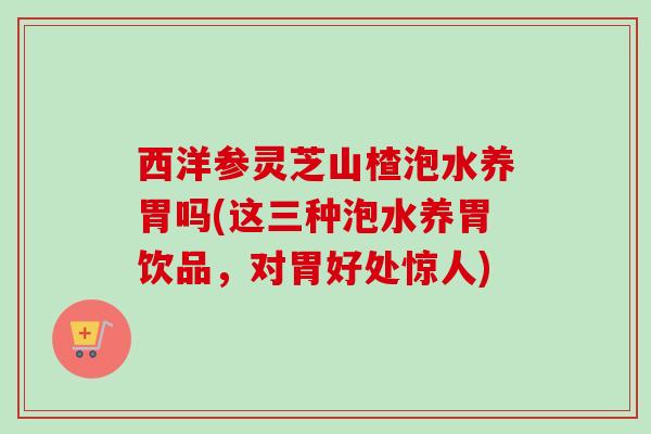 西洋参灵芝山楂泡水养胃吗(这三种泡水养胃饮品，对胃好处惊人)