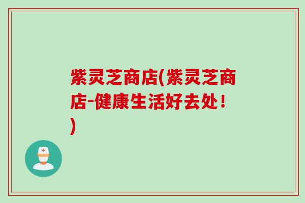 紫灵芝商店(紫灵芝商店-健康生活好去处！)