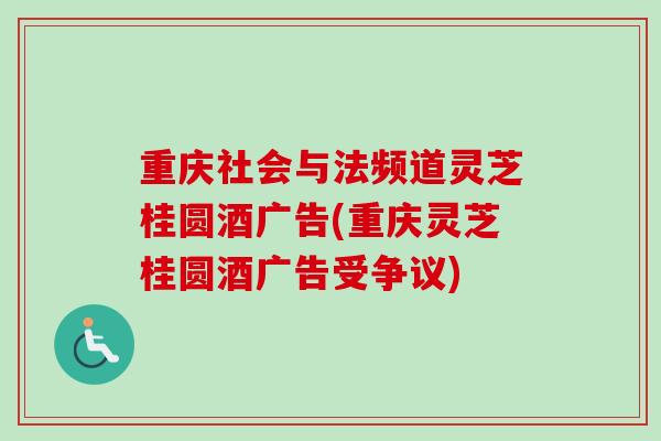 重庆社会与法频道灵芝桂圆酒广告(重庆灵芝桂圆酒广告受争议)