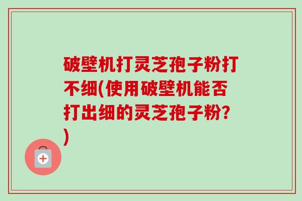 破壁机打灵芝孢子粉打不细(使用破壁机能否打出细的灵芝孢子粉？)