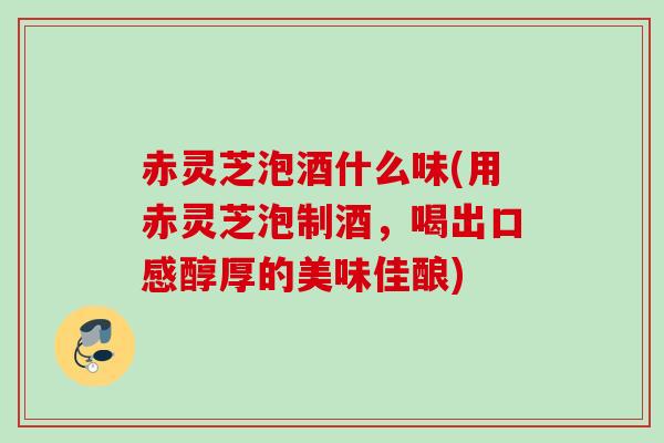 赤灵芝泡酒什么味(用赤灵芝泡制酒，喝出口感醇厚的美味佳酿)