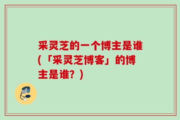 采灵芝的一个博主是谁(「采灵芝博客」的博主是谁？)