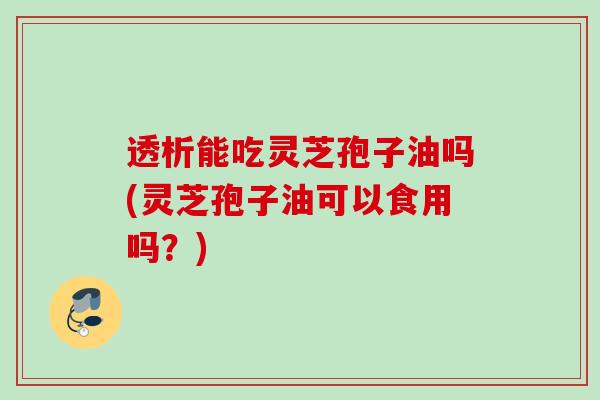 透析能吃灵芝孢子油吗(灵芝孢子油可以食用吗？)