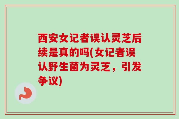 西安女记者误认灵芝后续是真的吗(女记者误认野生菌为灵芝，引发争议)